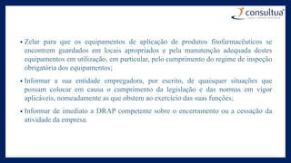• Zelar para que os equipamentos de aplicação de produtos fitofarmacêuticos se
encontrem guardados em locais apropriados e pela manutenção adequada destes
equipamentos em utilização, em particular, pelo cumprimento do regime de inspeção
obrigatória dos equipamentos;
• Informar a sua entidade empregadora, por escrito, de quaisquer situações que
possam colocar em causa o cumprimento da legislação e das normas em vigor
aplicáveis, nomeadamente as que obstem ao exercício das suas funções;
• Informar de imediato a DRAP competente sobre o encerramento ou a cessação da
atividade da empresa.
 