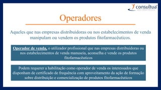 Operadores
Aqueles que nas empresas distribuidoras ou nos estabelecimentos de venda
manipulam ou vendem os produtos fitofarmacêuticos.
Operador de venda, o utilizador profissional que nas empresas distribuidoras ou
nos estabelecimentos de venda manuseia, aconselha e vende os produtos
fitofarmacêuticos
Podem requerer a habilitação como operador de venda os interessados que
disponham de certificado de frequência com aproveitamento da ação de formação
sobre distribuição e comercialização de produtos fitofarmacêuticos
 