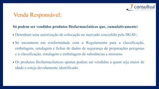 Venda Responsável:
Só podem ser vendidos produtos fitofarmacêuticos que, cumulativamente:
• Detenham uma autorização de colocação no mercado concedida pela DGAV;
• Se encontrem em conformidade com o Regulamento para a classificação,
embalagem, rotulagem e fichas de dados de segurança de preparações perigosas
e à classificação, rotulagem e embalagem de substâncias e misturas.
• Os produtos fitofarmacêuticos apenas podem ser vendidos a quem seja maior de
idade e esteja devidamente identificado.
 