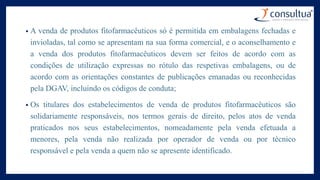 • A venda de produtos fitofarmacêuticos só é permitida em embalagens fechadas e
invioladas, tal como se apresentam na sua forma comercial, e o aconselhamento e
a venda dos produtos fitofarmacêuticos devem ser feitos de acordo com as
condições de utilização expressas no rótulo das respetivas embalagens, ou de
acordo com as orientações constantes de publicações emanadas ou reconhecidas
pela DGAV, incluindo os códigos de conduta;
• Os titulares dos estabelecimentos de venda de produtos fitofarmacêuticos são
solidariamente responsáveis, nos termos gerais de direito, pelos atos de venda
praticados nos seus estabelecimentos, nomeadamente pela venda efetuada a
menores, pela venda não realizada por operador de venda ou por técnico
responsável e pela venda a quem não se apresente identificado.
 