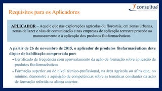 Requisitos para os Aplicadores
A partir de 26 de novembro de 2015, o aplicador de produtos fitofarmacêuticos deve
dispor de habilitação comprovada por:
• Certificado de frequência com aproveitamento da ação de formação sobre aplicação de
produtos fitofarmacêuticos
• Formação superior ou de nível técnico-profissional, na área agrícola ou afins que, no
mínimo, demonstre a aquisição de competências sobre as temáticas constantes da ação
de formação referida na alínea anterior.
APLICADOR – Aquele que nas explorações agrícolas ou florestais, em zonas urbanas,
zonas de lazer e vias de comunicação e nas empresas de aplicação terrestre procede ao
manuseamento e à aplicação dos produtos fitofarmacêuticos.
 