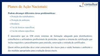 Planos de Ação Nacionais:
Podem abranger diferentes áreas problemáticas:
• Proteção dos trabalhadores;
• Proteção do ambiente;
• Resíduos;
• Uso de técnicas específicas;
• Uso de culturas específicas.
É necessário que os EM criem sistemas de formação adequada para distribuidores,
conselheiros e utilizadores profissionais de pesticidas, sujeitos a sistema de certificação que
inclua requisitos e procedimentos para emissão, renovação e retirada de certificados.
Quem utiliza pesticidas deve estar consciente dos riscos para a saúde humana e ambiente e
das medidas apropriadas para a redução desses riscos.
 