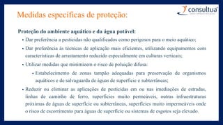 Medidas específicas de proteção:
Proteção do ambiente aquático e da água potável:
• Dar preferência a pesticidas não qualificados como perigosos para o meio aquático;
• Dar preferência às técnicas de aplicação mais eficientes, utilizando equipamentos com
características de arrastamento reduzido especialmente em culturas verticais;
• Utilizar medidas que minimizem o risco de poluição difusa:
• Estabelecimento de zonas tampão adequadas para preservação de organismos
aquáticos e de salvaguarda de águas de superfície e subterrâneas;
• Reduzir ou eliminar as aplicações de pesticidas em ou nas imediações de estradas,
linhas de caminho de ferro, superfícies muito permeáveis, outras infraestruturas
próximas de águas de superfície ou subterrâneas, superfícies muito impermeáveis onde
o risco de escorrimento para águas de superfície ou sistemas de esgotos seja elevado.
 