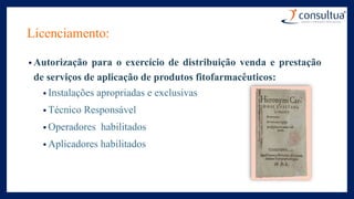 Licenciamento:
• Autorização para o exercício de distribuição venda e prestação
de serviços de aplicação de produtos fitofarmacêuticos:
• Instalações apropriadas e exclusivas
• Técnico Responsável
• Operadores habilitados
• Aplicadores habilitados
 