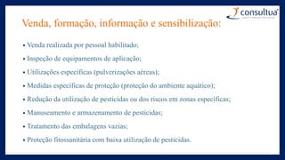Venda, formação, informação e sensibilização:
• Venda realizada por pessoal habilitado;
• Inspeção de equipamentos de aplicação;
• Utilizações específicas (pulverizações aéreas);
• Medidas específicas de proteção (proteção do ambiente aquático);
• Redução da utilização de pesticidas ou dos riscos em zonas específicas;
• Manuseamento e armazenamento de pesticidas;
• Tratamento das embalagens vazias;
• Proteção fitossanitária com baixa utilização de pesticidas.
 