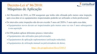 Decreto-Lei nº 86/2010:
Máquinas de Aplicação
• Até Dezembro de 2016, os EM asseguram que tenha sido efetuada pelo menos uma inspeção,
após essa data só os equipamentos inspecionados poderão ser utilizados a título profissional;
• Os intervalos entre inspeções não devem exceder 5 anos até 2020 e 3 anos após essa data;
• Equipamentos novos devem ser inspecionados pelo menos uma vez nos 5 anos subsequentes
à sua aquisição
• Os EM podem aplicar diferentes prazos e intervalos:
• Equipamentos não utilizados para pulverização;
• Equipamentos de aplicação suplementares (utilização reduzida);
• Equipamentos de utilização manual ou pulverizadores de dorso;
https://dre.pt/application/file/a/334515
 