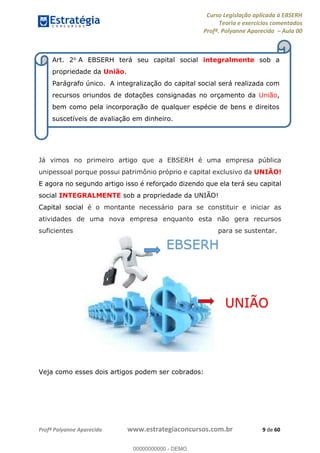 Curso Legislação aplicada à EBSERH
Teoria e exercícios comentados
Profª. Polyanne Aparecida Aula 00
Profª Polyanne Aparecida www.estrategiaconcursos.com.br 9 de 60
Já vimos no primeiro artigo que a EBSERH é uma empresa pública
unipessoal porque possui patrimônio próprio e capital exclusivo da UNIÃO!
E agora no segundo artigo isso é reforçado dizendo que ela terá seu capital
social INTEGRALMENTE sob a propriedade da UNIÃO!
Capital social é o montante necessário para se constituir e iniciar as
atividades de uma nova empresa enquanto esta não gera recursos
suficientes para se sustentar.
Veja como esses dois artigos podem ser cobrados:
Art. 2o A EBSERH terá seu capital social integralmente sob a
propriedade da União.
Parágrafo único. A integralização do capital social será realizada com
recursos oriundos de dotações consignadas no orçamento da União,
bem como pela incorporação de qualquer espécie de bens e direitos
suscetíveis de avaliação em dinheiro.
EBSERH
UNIÃO00000000000
00000000000 - DEMO
 