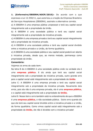 Curso Legislação aplicada à EBSERH
Teoria e exercícios comentados
Profª. Polyanne Aparecida Aula 00
Profª Polyanne Aparecida www.estrategiaconcursos.com.br 10 de 60
1. (Enfermeiro/EBSERH/AOCP/2015)- De acordo com o que
expressa a Lei 12.550/11, que autorizou a criação da Empresa Brasileira
de Serviços Hospitalares (EBSERH), assinale a alternativa correta.
a) A EBSERH é uma empresa pública unipessoal e terá seu capital social
integralmente sob a propriedade da União.
b) A EBSERH é uma sociedade pública e terá seu capital social
integralmente sob a propriedade da iniciativa privada.
c) A EBSERH é uma empresa privada e terá seu capital social integralmente
sob a propriedade da iniciativa privada.
d) A EBSERH é uma sociedade pública e terá seu capital social dividido
entre a iniciativa privada e a União, de forma igualitária.
e) A EBSERH é uma sociedade pública e seu capital social poderá ser aberto
à iniciativa privada, desde que, ao menos metade, permaneça como
propriedade da União.
Comentário:
Vejamos os erros de cada item:
Na letra B diz A EBSERH é uma sociedade pública onde na verdade ela é
uma empresa pública. E diz ainda que terá seu capital social
integralmente sob a propriedade da iniciativa privada, outro grande erro
pois o capital social está integralmente sob a propriedade da União.
Letra C: A EBSERH é uma empresa privada e terá seu capital social
integralmente sob a propriedade da iniciativa privada. Novamente dois
erros, pois ela não é uma empresa privada, ela é uma empresa pública,
e o capital está integralmente sob a propriedade da União.
Letra D: Nesse item o erro também está no entendimento de que a EBSERH
é uma empresa pública, e não sociedade pública. Outro erro quando diz
que ela terá seu capital social dividido entre a iniciativa privada e a União,
de forma igualitária. Como vimos capital social está integralmente sob a
propriedade da União, ele não é dividido com a iniciativa privada!
00000000000
00000000000 - DEMO
 