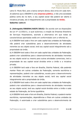 Curso Legislação aplicada à EBSERH
Teoria e exercícios comentados
Profª. Polyanne Aparecida Aula 00
Profª Polyanne Aparecida www.estrategiaconcursos.com.br 11 de 60
Letra D: Muito fácil, pois a banca sempre deixou dois erros em cada item.
Já sabemos que a EBSERH é uma empresa pública, e não uma sociedade
pública como diz no item, e seu capital social não poderá ser aberto à
iniciativa privada, ele é integralmente sob a propriedade da União.
Gabarito: Letra A
2. (Advogado/EBSERH/AOCP/2015)- De acordo com as disposições
da Lei nº 12.550/11, a qual autorizou a criação da Empresa Brasileira
de Serviços Hospitalares, assinale a alternativa em que todas as
características apontadas estão em conformidade com a referida lei.
a) A EBSERH terá sede e foro em cada capital das unidades da Federação;
não poderá criar subsidiárias para o desenvolvimento de atividades
inerentes ao seu objeto social; terá seu capital social integralmente sob a
propriedade da União.
b) A EBSERH terá sede e foro em cada capital das unidades da Federação;
poderá criar subsidiárias para o desenvolvimento de atividades inerentes
ao seu objeto social ou mesmo para outras atividades comerciais; terá a
propriedade de seu capital social dividida entre a União e a iniciativa
privada.
c) A EBSERH terá sede e foro em Brasília, Distrito Federal, não podendo
manter filiais em outras unidades da Federação, somente escritórios e
representações; poderá criar subsidiárias, exceto para o desenvolvimento
de atividades inerentes ao seu objeto social; terá seu capital social
integralmente sob a propriedade da União.
d) A EBSERH terá sede e foro em cada capital das unidades da Federação;
poderá criar subsidiárias para o desenvolvimento de atividades inerentes
ao seu objeto social; terá seu capital social dividido entre a União e cada
estado da Federação, de forma igualitária.
e) A EBSERH terá sede e foro em Brasília, Distrito Federal, e poderá manter
escritórios, representações, dependências e filiais em outras unidades da
Federação; é autorizada a criar subsidiárias para o desenvolvimento de
00000000000
00000000000 - DEMO
 