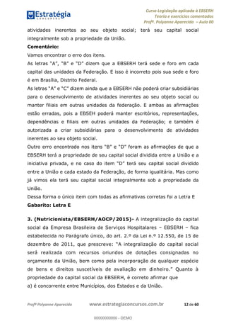Curso Legislação aplicada à EBSERH
Teoria e exercícios comentados
Profª. Polyanne Aparecida Aula 00
Profª Polyanne Aparecida www.estrategiaconcursos.com.br 12 de 60
atividades inerentes ao seu objeto social; terá seu capital social
integralmente sob a propriedade da União.
Comentário:
Vamos encontrar o erro dos itens.
EBSERH terá sede e foro em cada
capital das unidades da Federação. E isso é incorreto pois sua sede e foro
é em Brasília, Distrito Federal.
a EBSERH não poderá criar subsidiárias
para o desenvolvimento de atividades inerentes ao seu objeto social ou
manter filiais em outras unidades da federação. E ambas as afirmações
estão erradas, pois a EBSEH poderá manter escritórios, representações,
dependências e filiais em outras unidades da Federação; e também é
autorizada a criar subsidiárias para o desenvolvimento de atividades
inerentes ao seu objeto social.
EBSERH terá a propriedade de seu capital social dividida entre a União e a
iniciativa privada, e no terá seu capital social dividido
entre a União e cada estado da Federação, de forma igualitária. Mas como
já vimos ela terá seu capital social integralmente sob a propriedade da
União.
Dessa forma o único item com todas as afirmativas corretas foi a Letra E
Gabarito: Letra E
3. (Nutricionista/EBSERH/AOCP/2015)- A integralização do capital
social da Empresa Brasileira de Serviços Hospitalares EBSERH fica
estabelecida no Parágrafo único, do art. 2.º da Lei n.º 12.550, de 15 de
dezembro d
será realizada com recursos oriundos de dotações consignadas no
orçamento da União, bem como pela incorporação de qualquer espécie
propriedade do capital social da EBSERH, é correto afirmar que
a) é concorrente entre Municípios, dos Estados e da União.
00000000000
00000000000 - DEMO
 