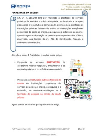 Curso Legislação aplicada à EBSERH
Teoria e exercícios comentados
Profª. Polyanne Aparecida Aula 00
Profª Polyanne Aparecida www.estrategiaconcursos.com.br 14 de 60
FINALIDADE DA EBSERH
Atenção a essas 2 finalidades tratadas nesse artigo:
Prestação de serviços GRATUITOS de
assistência médico-hospitalar, ambulatorial e de
apoio diagnóstico e terapêutico à comunidade.
Prestação às instituições públicas federais de
ensino ou Instituições congêneres de
serviços de apoio ao ensino, à pesquisa e à
extensão, ao ensino-aprendizagem e à
formação de pessoas no campo da saúde
pública
Agora vamos analisar os parágrafos desse artigo.
Art. 3o A EBSERH terá por finalidade a prestação de serviços
gratuitos de assistência médico-hospitalar, ambulatorial e de apoio
diagnóstico e terapêutico à comunidade, assim como a prestação às
instituições públicas federais de ensino ou instituições congêneres
de serviços de apoio ao ensino, à pesquisa e à extensão, ao ensino-
aprendizagem e à formação de pessoas no campo da saúde pública,
observada, nos termos do art. 207 da Constituição Federal, a
autonomia universitária.
00000000000
00000000000 - DEMO
 