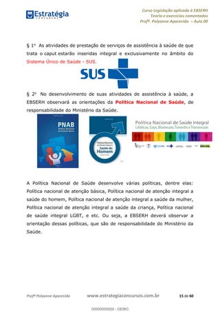 Curso Legislação aplicada à EBSERH
Teoria e exercícios comentados
Profª. Polyanne Aparecida Aula 00
Profª Polyanne Aparecida www.estrategiaconcursos.com.br 15 de 60
§ 1o As atividades de prestação de serviços de assistência à saúde de que
trata o caput estarão inseridas integral e exclusivamente no âmbito do
Sistema Único de Saúde - SUS.
§ 2o No desenvolvimento de suas atividades de assistência à saúde, a
EBSERH observará as orientações da Política Nacional de Saúde, de
responsabilidade do Ministério da Saúde.
A Política Nacional de Saúde desenvolve várias políticas, dentre elas:
Política nacional de atenção básica, Política nacional de atenção integral a
saúde do homem, Política nacional de atenção integral a saúde da mulher,
Política nacional de atenção integral a saúde da criança, Política nacional
de saúde integral LGBT, e etc. Ou seja, a EBSERH deverá observar a
orientação dessas políticas, que são de responsabilidade do Ministério da
Saúde.
00000000000
00000000000 - DEMO
 