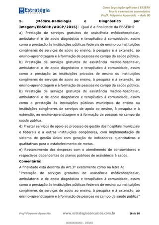 Curso Legislação aplicada à EBSERH
Teoria e exercícios comentados
Profª. Polyanne Aparecida Aula 00
Profª Polyanne Aparecida www.estrategiaconcursos.com.br 16 de 60
5. (Médico-Radiologia e Diagnóstico por
Imagem/EBSERH/AOCP/2015)- Qual é a finalidade da EBSERH?
a) Prestação de serviços gratuitos de assistência médicohospitalar,
ambulatorial e de apoio diagnóstico e terapêutico à comunidade, assim
como a prestação às instituições públicas federais de ensino ou instituições
congêneres de serviços de apoio ao ensino, à pesquisa e à extensão, ao
ensino-aprendizagem e à formação de pessoas no campo da saúde pública.
b) Prestação de serviços gratuitos de assistência médico-hospitalar,
ambulatorial e de apoio diagnóstico e terapêutico à comunidade, assim
como a prestação às instituições privadas de ensino ou instituições
congêneres de serviços de apoio ao ensino, à pesquisa e à extensão, ao
ensino-aprendizagem e à formação de pessoas no campo da saúde pública.
b) Prestação de serviços gratuitos de assistência médico-hospitalar,
ambulatorial e de apoio diagnóstico e terapêutico à comunidade, assim
como a prestação às instituições públicas municipais de ensino ou
instituições congêneres de serviços de apoio ao ensino, à pesquisa e à
extensão, ao ensino-aprendizagem e à formação de pessoas no campo da
saúde pública.
d) Prestar serviços de apoio ao processo de gestão dos hospitais municipais
e federais e a outras instituições congêneres, com implementação de
sistema de gestão único com geração de indicadores quantitativos e
qualitativos para o estabelecimento de metas.
e) Ressarcimento das despesas com o atendimento de consumidores e
respectivos dependentes de planos públicos de assistência à saúde.
Comentário:
A finalidade está descrita do Art.3º exatamente como na letra A:
Prestação de serviços gratuitos de assistência médicohospitalar,
ambulatorial e de apoio diagnóstico e terapêutico à comunidade, assim
como a prestação às instituições públicas federais de ensino ou instituições
congêneres de serviços de apoio ao ensino, à pesquisa e à extensão, ao
ensino-aprendizagem e à formação de pe
00000000000
00000000000 - DEMO
 