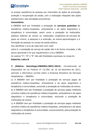 Curso Legislação aplicada à EBSERH
Teoria e exercícios comentados
Profª. Polyanne Aparecida Aula 00
Profª Polyanne Aparecida www.estrategiaconcursos.com.br 18 de 60
e) prestar assistência às pessoas por intermédio de ações de promoção,
proteção e recuperação da saúde, com a realização integrada das ações
assistenciais e das atividades preventivas.
Comentário:
A EBSERH terá por finalidade a prestação de serviços gratuitos de
assistência médico-hospitalar, ambulatorial e de apoio diagnóstico e
terapêutico à comunidade, assim como a prestação às instituições
públicas federais de ensino ou instituições congêneres de serviços de
apoio ao ensino, à pesquisa e à extensão, ao ensino-aprendizagem e à
formação de pessoas no campo da saúde pública.
Vou identificar o erro de cada item com você:
Letra A: a prestação de serviço de saúde não é de forma vinculada, e tão
pouco ignorando a lei que regulamenta e cria a EBSERH.
Gabarito: Letra B
7. (Médico- Nutrólogo/EBSERH/IBFC/2015)- Considerando as
disposições da Lei Federal nº 12.550, de 15 de dezembro de 2011,
assinale a alternativa correta sobre a Empresa Brasileira de Serviços
Hospitalares EBSERH.
a) A EBSERH tem por finalidade a prestação de serviços pagos de
assistência médico-hospitalar, ambulatorial e de apoio diagnóstico e
terapêutico à comunidade, excluindo a prestação às instituições de ensino.
b) A EBSERH tem por finalidade a prestação de serviços pagos mediante
convênio médico de assistência médico-hospitalar, ambulatorial e de apoio
diagnóstico e terapêutico à comunidade, excluindo a prestação às
instituições de ensino.
c) A EBSERH tem por finalidade a prestação de serviços pagos mediante
convênio médico de assistência médico-hospitalar, ambulatorial e de apoio
diagnóstico e terapêutico à comunidade, exclusivamente, pela prestação às
instituições de ensino
00000000000
00000000000 - DEMO
 