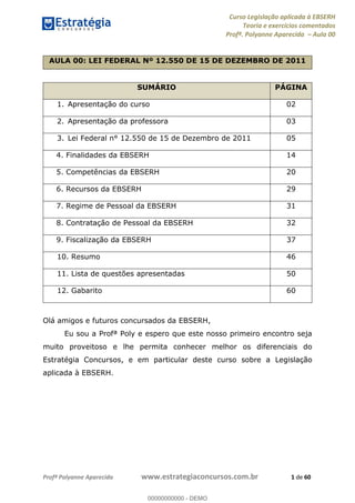 Curso Legislação aplicada à EBSERH
Teoria e exercícios comentados
Profª. Polyanne Aparecida Aula 00
Profª Polyanne Aparecida www.estrategiaconcursos.com.br 1 de 60
AULA 00: LEI FEDERAL Nº 12.550 DE 15 DE DEZEMBRO DE 2011
SUMÁRIO PÁGINA
1. Apresentação do curso 02
2. Apresentação da professora 03
3. Lei Federal n° 12.550 de 15 de Dezembro de 2011 05
4. Finalidades da EBSERH 14
5. Competências da EBSERH 20
6. Recursos da EBSERH 29
7. Regime de Pessoal da EBSERH 31
8. Contratação de Pessoal da EBSERH 32
9. Fiscalização da EBSERH 37
10. Resumo 46
11. Lista de questões apresentadas 50
12. Gabarito 60
Olá amigos e futuros concursados da EBSERH,
Eu sou a Profª Poly e espero que este nosso primeiro encontro seja
muito proveitoso e lhe permita conhecer melhor os diferenciais do
Estratégia Concursos, e em particular deste curso sobre a Legislação
aplicada à EBSERH.
00000000000
00000000000 - DEMO
 