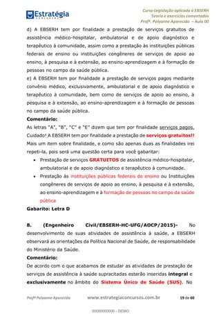 Curso Legislação aplicada à EBSERH
Teoria e exercícios comentados
Profª. Polyanne Aparecida Aula 00
Profª Polyanne Aparecida www.estrategiaconcursos.com.br 19 de 60
d) A EBSERH tem por finalidade a prestação de serviços gratuitos de
assistência médico-hospitalar, ambulatorial e de apoio diagnóstico e
terapêutico à comunidade, assim como a prestação às instituições públicas
federais de ensino ou instituições congêneres de serviços de apoio ao
ensino, à pesquisa e à extensão, ao ensino-aprendizagem e à formação de
pessoas no campo da saúde pública.
e) A EBSERH tem por finalidade a prestação de serviços pagos mediante
convênio médico, exclusivamente, ambulatorial e de apoio diagnóstico e
terapêutico à comunidade, bem como de serviços de apoio ao ensino, à
pesquisa e à extensão, ao ensino-aprendizagem e à formação de pessoas
no campo da saúde pública.
Comentário:
serviços pagos.
Cuidado! A EBSERH tem por finalidade a prestação de serviços gratuitos!!
Mais um item sobre finalidade, e como são apenas duas as finalidades irei
repeti-la, pois será uma questão certa para você gabaritar:
Prestação de serviços GRATUITOS de assistência médico-hospitalar,
ambulatorial e de apoio diagnóstico e terapêutico à comunidade.
Prestação às instituições públicas federais de ensino ou Instituições
congêneres de serviços de apoio ao ensino, à pesquisa e à extensão,
ao ensino-aprendizagem e à formação de pessoas no campo da saúde
pública
Gabarito: Letra D
8. (Engenheiro Civil/EBSERH-HC-UFG/AOCP/2015)- No
desenvolvimento de suas atividades de assistência à saúde, a EBSERH
observará as orientações da Política Nacional de Saúde, de responsabilidade
do Ministério da Saúde.
Comentário:
De acordo com o que acabamos de estudar as atividades de prestação de
serviços de assistência à saúde supracitadas estarão inseridas integral e
exclusivamente no âmbito do Sistema Único de Saúde (SUS). No
00000000000
00000000000 - DEMO
 