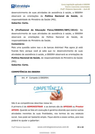 Curso Legislação aplicada à EBSERH
Teoria e exercícios comentados
Profª. Polyanne Aparecida Aula 00
Profª Polyanne Aparecida www.estrategiaconcursos.com.br 20 de 60
desenvolvimento de suas atividades de assistência à saúde, a EBSERH
observará as orientações da Política Nacional de Saúde, de
responsabilidade do Ministério da Saúde (MS).
Gabarito: Certo.
9. (Profissional de Educação Física/EBSERH/IBFC/2014)- No
desenvolvimento de suas atividades de assistência à saúde, a EBSERH
observará as orientações da Política Nacional de Saúde, de
responsabilidade do Ministério da Saúde.
Comentário:
Mais uma questão sobre isso e de bancas distintas! Mas agora já está
ficando fácil, porque você já sabe que no desenvolvimento de suas
atividades de assistência à saúde, a EBSERH observará as orientações da
Política Nacional de Saúde, de responsabilidade do Ministério da Saúde
(MS).
Gabarito: Certo.
COMPETÊNCIA DA EBSERH
São 6 as competências descritas nessa lei.
A primeira é de ADMINISTRAR e as demais são de APOIAR ou Prestar
APOIO. Quando se fala em execução é genérico dizendo que exerce outras
atividades inerentes às suas finalidades, nos termos do seu estatuto
social. Isso pode ser bastante amplo. Fique atento a esses verbos, pois isso
poderá te ajudar a gabaritar:
Art. 4o Compete à EBSERH:
00000000000
00000000000 - DEMO
 