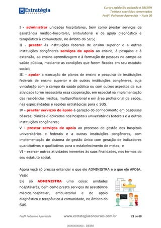 Curso Legislação aplicada à EBSERH
Teoria e exercícios comentados
Profª. Polyanne Aparecida Aula 00
Profª Polyanne Aparecida www.estrategiaconcursos.com.br 21 de 60
I - administrar unidades hospitalares, bem como prestar serviços de
assistência médico-hospitalar, ambulatorial e de apoio diagnóstico e
terapêutico à comunidade, no âmbito do SUS;
II - prestar às instituições federais de ensino superior e a outras
instituições congêneres serviços de apoio ao ensino, à pesquisa e à
extensão, ao ensino-aprendizagem e à formação de pessoas no campo da
saúde pública, mediante as condições que forem fixadas em seu estatuto
social;
III - apoiar a execução de planos de ensino e pesquisa de instituições
federais de ensino superior e de outras instituições congêneres, cuja
vinculação com o campo da saúde pública ou com outros aspectos da sua
atividade torne necessária essa cooperação, em especial na implementação
das residências médica, multiprofissional e em área profissional da saúde,
nas especialidades e regiões estratégicas para o SUS;
IV - prestar serviços de apoio à geração do conhecimento em pesquisas
básicas, clínicas e aplicadas nos hospitais universitários federais e a outras
instituições congêneres;
V - prestar serviços de apoio ao processo de gestão dos hospitais
universitários e federais e a outras instituições congêneres, com
implementação de sistema de gestão único com geração de indicadores
quantitativos e qualitativos para o estabelecimento de metas; e
VI - exercer outras atividades inerentes às suas finalidades, nos termos do
seu estatuto social.
Agora você só precisa entender o que ele ADMINISTRA e o que ele APOIA.
Veja:
Ele só ADMINISTRA uma coisa: unidades
hospitalares, bem como presta serviços de assistência
médico-hospitalar, ambulatorial e de apoio
diagnóstico e terapêutico à comunidade, no âmbito do
SUS.
00000000000
00000000000 - DEMO
 