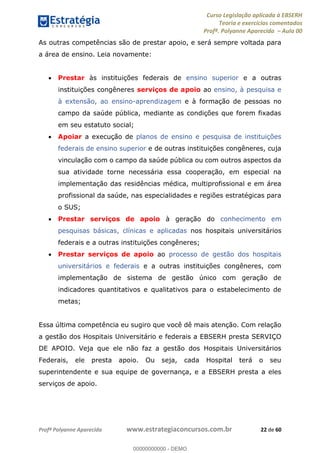 Curso Legislação aplicada à EBSERH
Teoria e exercícios comentados
Profª. Polyanne Aparecida Aula 00
Profª Polyanne Aparecida www.estrategiaconcursos.com.br 22 de 60
As outras competências são de prestar apoio, e será sempre voltada para
a área de ensino. Leia novamente:
Prestar às instituições federais de ensino superior e a outras
instituições congêneres serviços de apoio ao ensino, à pesquisa e
à extensão, ao ensino-aprendizagem e à formação de pessoas no
campo da saúde pública, mediante as condições que forem fixadas
em seu estatuto social;
Apoiar a execução de planos de ensino e pesquisa de instituições
federais de ensino superior e de outras instituições congêneres, cuja
vinculação com o campo da saúde pública ou com outros aspectos da
sua atividade torne necessária essa cooperação, em especial na
implementação das residências médica, multiprofissional e em área
profissional da saúde, nas especialidades e regiões estratégicas para
o SUS;
Prestar serviços de apoio à geração do conhecimento em
pesquisas básicas, clínicas e aplicadas nos hospitais universitários
federais e a outras instituições congêneres;
Prestar serviços de apoio ao processo de gestão dos hospitais
universitários e federais e a outras instituições congêneres, com
implementação de sistema de gestão único com geração de
indicadores quantitativos e qualitativos para o estabelecimento de
metas;
Essa última competência eu sugiro que você dê mais atenção. Com relação
a gestão dos Hospitais Universitário e federais a EBSERH presta SERVIÇO
DE APOIO. Veja que ele não faz a gestão dos Hospitais Universitários
Federais, ele presta apoio. Ou seja, cada Hospital terá o seu
superintendente e sua equipe de governança, e a EBSERH presta a eles
serviços de apoio.
00000000000
00000000000 - DEMO
 