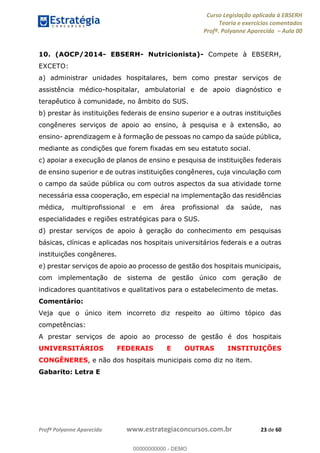 Curso Legislação aplicada à EBSERH
Teoria e exercícios comentados
Profª. Polyanne Aparecida Aula 00
Profª Polyanne Aparecida www.estrategiaconcursos.com.br 23 de 60
10. (AOCP/2014- EBSERH- Nutricionista)- Compete à EBSERH,
EXCETO:
a) administrar unidades hospitalares, bem como prestar serviços de
assistência médico-hospitalar, ambulatorial e de apoio diagnóstico e
terapêutico à comunidade, no âmbito do SUS.
b) prestar às instituições federais de ensino superior e a outras instituições
congêneres serviços de apoio ao ensino, à pesquisa e à extensão, ao
ensino- aprendizagem e à formação de pessoas no campo da saúde pública,
mediante as condições que forem fixadas em seu estatuto social.
c) apoiar a execução de planos de ensino e pesquisa de instituições federais
de ensino superior e de outras instituições congêneres, cuja vinculação com
o campo da saúde pública ou com outros aspectos da sua atividade torne
necessária essa cooperação, em especial na implementação das residências
médica, multiprofissional e em área profissional da saúde, nas
especialidades e regiões estratégicas para o SUS.
d) prestar serviços de apoio à geração do conhecimento em pesquisas
básicas, clínicas e aplicadas nos hospitais universitários federais e a outras
instituições congêneres.
e) prestar serviços de apoio ao processo de gestão dos hospitais municipais,
com implementação de sistema de gestão único com geração de
indicadores quantitativos e qualitativos para o estabelecimento de metas.
Comentário:
Veja que o único item incorreto diz respeito ao último tópico das
competências:
A prestar serviços de apoio ao processo de gestão é dos hospitais
UNIVERSITÁRIOS FEDERAIS E OUTRAS INSTITUIÇÕES
CONGÊNERES, e não dos hospitais municipais como diz no item.
Gabarito: Letra E
00000000000
00000000000 - DEMO
 