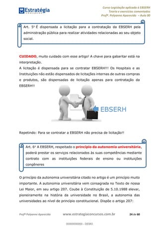 Curso Legislação aplicada à EBSERH
Teoria e exercícios comentados
Profª. Polyanne Aparecida Aula 00
Profª Polyanne Aparecida www.estrategiaconcursos.com.br 24 de 60
CUIDADO, muito cuidado com esse artigo! A chave para gabaritar está na
interpretação.
A licitação é dispensada para se contratar EBSERH!!! Os Hospitais e as
Instituições não estão dispensados de licitações internas de outras compras
e produtos, são dispensadas de licitação apenas para contratação da
EBSERH!!
Repetindo: Para se contratar a EBSERH não precisa de licitação!!
O princípio da autonomia universitária citado no artigo é um princípio muito
importante. A autonomia universitária vem consagrada no Texto de nossa
Lei Maior, em seu artigo 207. Coube à Constituição de 5.10.1988 elevar,
pioneiramente na história da universidade no Brasil, a autonomia das
universidades ao nível de princípio constitucional. Dispõe o artigo 207:
Art. 5o É dispensada a licitação para a contratação da EBSERH pela
administração pública para realizar atividades relacionadas ao seu objeto
social.
Art. 6o A EBSERH, respeitado o princípio da autonomia universitária,
poderá prestar os serviços relacionados às suas competências mediante
contrato com as instituições federais de ensino ou instituições
congêneres
EBSERH
00000000000
00000000000 - DEMO
 