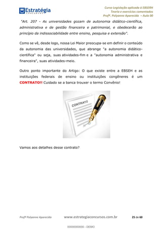 Curso Legislação aplicada à EBSERH
Teoria e exercícios comentados
Profª. Polyanne Aparecida Aula 00
Profª Polyanne Aparecida www.estrategiaconcursos.com.br 25 de 60
"Art. 207 - As universidades gozam de autonomia didático-científica,
administrativa e de gestão financeira e patrimonial, e obedecerão ao
princípio da indissociabilidade entre ensino, pesquisa e extensão".
Como se vê, desde logo, nossa Lei Maior preocupa-se em definir o conteúdo
da autonomia das universidades, que abrange "a autonomia didático-
científica" ou seja, suas atividades-fim e a "autonomia administrativa e
financeira", suas atividades-meio.
Outro ponto importante do Artigo: O que existe entre a EBSEH e as
instituições federais de ensino ou instituições congêneres é um
CONTRATO!! Cuidado se a banca trouxer o termo Convênio!
Vamos aos detalhes desse contrato?
00000000000
00000000000 - DEMO
 