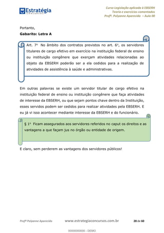 Curso Legislação aplicada à EBSERH
Teoria e exercícios comentados
Profª. Polyanne Aparecida Aula 00
Profª Polyanne Aparecida www.estrategiaconcursos.com.br 28 de 60
Portanto,
Gabarito: Letra A
Em outras palavras se existe um servidor titular de cargo efetivo na
instituição federal de ensino ou instituição congênere que faça atividades
de interesse da EBSERH, ou que sejam pontos chave dentro da Instituição,
esses servidos podem ser cedidos para realizar atividades pela EBSERH. E
eu já vi isso acontecer mediante interesse da EBSERH e do funcionário.
E claro, sem perderem as vantagens dos servidores públicos!
Art. 7o No âmbito dos contratos previstos no art. 6o, os servidores
titulares de cargo efetivo em exercício na instituição federal de ensino
ou instituição congênere que exerçam atividades relacionadas ao
objeto da EBSERH poderão ser a ela cedidos para a realização de
atividades de assistência à saúde e administrativas.
§ 1o Ficam assegurados aos servidores referidos no caput os direitos e as
vantagens a que façam jus no órgão ou entidade de origem.
00000000000
00000000000 - DEMO
 