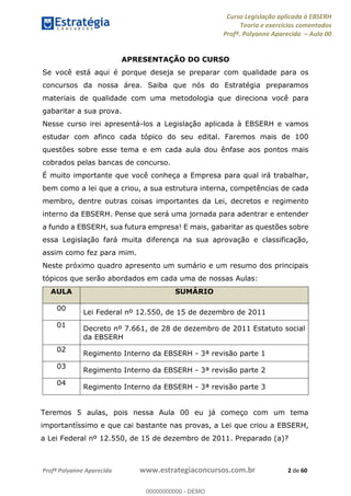 Curso Legislação aplicada à EBSERH
Teoria e exercícios comentados
Profª. Polyanne Aparecida Aula 00
Profª Polyanne Aparecida www.estrategiaconcursos.com.br 2 de 60
APRESENTAÇÃO DO CURSO
Se você está aqui é porque deseja se preparar com qualidade para os
concursos da nossa área. Saiba que nós do Estratégia preparamos
materiais de qualidade com uma metodologia que direciona você para
gabaritar a sua prova.
Nesse curso irei apresentá-los a Legislação aplicada à EBSERH e vamos
estudar com afinco cada tópico do seu edital. Faremos mais de 100
questões sobre esse tema e em cada aula dou ênfase aos pontos mais
cobrados pelas bancas de concurso.
É muito importante que você conheça a Empresa para qual irá trabalhar,
bem como a lei que a criou, a sua estrutura interna, competências de cada
membro, dentre outras coisas importantes da Lei, decretos e regimento
interno da EBSERH. Pense que será uma jornada para adentrar e entender
a fundo a EBSERH, sua futura empresa! E mais, gabaritar as questões sobre
essa Legislação fará muita diferença na sua aprovação e classificação,
assim como fez para mim.
Neste próximo quadro apresento um sumário e um resumo dos principais
tópicos que serão abordados em cada uma de nossas Aulas:
AULA SUMÁRIO
00
Lei Federal nº 12.550, de 15 de dezembro de 2011
01
Decreto nº 7.661, de 28 de dezembro de 2011 Estatuto social
da EBSERH
02
Regimento Interno da EBSERH - 3ª revisão parte 1
03
Regimento Interno da EBSERH - 3ª revisão parte 2
04
Regimento Interno da EBSERH - 3ª revisão parte 3
Teremos 5 aulas, pois nessa Aula 00 eu já começo com um tema
importantíssimo e que cai bastante nas provas, a Lei que criou a EBSERH,
a Lei Federal nº 12.550, de 15 de dezembro de 2011. Preparado (a)?
00000000000
00000000000 - DEMO
 