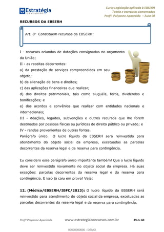 Curso Legislação aplicada à EBSERH
Teoria e exercícios comentados
Profª. Polyanne Aparecida Aula 00
Profª Polyanne Aparecida www.estrategiaconcursos.com.br 29 de 60
RECURSOS DA EBSERH
I - recursos oriundos de dotações consignadas no orçamento
da União;
II - as receitas decorrentes:
a) da prestação de serviços compreendidos em seu
objeto;
b) da alienação de bens e direitos;
c) das aplicações financeiras que realizar;
d) dos direitos patrimoniais, tais como aluguéis, foros, dividendos e
bonificações; e
e) dos acordos e convênios que realizar com entidades nacionais e
internacionais;
III - doações, legados, subvenções e outros recursos que lhe forem
destinados por pessoas físicas ou jurídicas de direito público ou privado; e
IV - rendas provenientes de outras fontes.
Parágrafo único. O lucro líquido da EBSERH será reinvestido para
atendimento do objeto social da empresa, excetuadas as parcelas
decorrentes da reserva legal e da reserva para contingência.
Eu considero esse parágrafo único importante também! Que o lucro líquido
deve ser reinvestido novamente no objeto social da empresa. Há suas
exceções: parcelas decorrentes da reserva legal e da reserva para
contingência. E isso já caiu em prova! Veja:
12. (Médico/EBSERH/IBFC/2013): O lucro líquido da EBSERH será
reinvestido para atendimento do objeto social da empresa, excetuadas as
parcelas decorrentes da reserva legal e da reserva para contingência.
Art. 8o Constituem recursos da EBSERH:
00000000000
00000000000 - DEMO
 