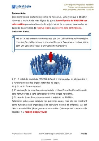 Curso Legislação aplicada à EBSERH
Teoria e exercícios comentados
Profª. Polyanne Aparecida Aula 00
Profª Polyanne Aparecida www.estrategiaconcursos.com.br 30 de 60
Comentário:
Esse item trouxe exatamente como na nossa Lei. Uma vez que a EBSERH
não visa o lucro, nada mais lógico do que o lucro líquido da EBSERH ser
reinvestido para atendimento do objeto social da empresa, excetuadas as
parcelas decorrentes da reserva legal e da reserva para contingência.
Gabarito: Certo.
§ 1o O estatuto social da EBSERH definirá a composição, as atribuições e
o funcionamento dos órgãos referidos no caput.
As § 2o e 3o foram vetadas!
§ 4o A atuação de membros da sociedade civil no Conselho Consultivo não
será remunerada e será considerada como função relevante.
§ 5o Ato do Poder Executivo aprovará o estatuto da EBSERH.
Falaremos sobre esse estatuto nas próximas aulas, mas ele nos mostrará
como funciona essa organização da estrutura interna da empresa. Vai ser
bem tranquilo! Mas já vai gravando uma coisa: Quem aprova o estatuto da
EBSERH é o PODER EXECUTIVO!
Art. 9o A EBSERH será administrada por um Conselho de Administração,
com funções deliberativas, e por uma Diretoria Executiva e contará ainda
com um Conselho Fiscal e um Conselho Consultivo
00000000000
00000000000 - DEMO
 