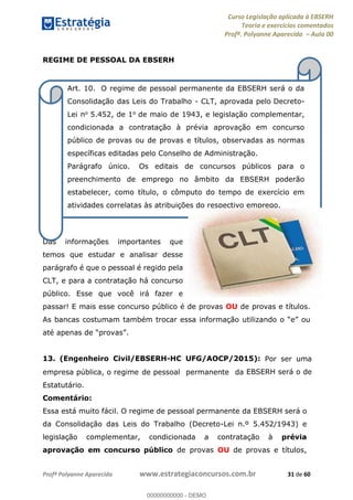 Curso Legislação aplicada à EBSERH
Teoria e exercícios comentados
Profª. Polyanne Aparecida Aula 00
Profª Polyanne Aparecida www.estrategiaconcursos.com.br 31 de 60
REGIME DE PESSOAL DA EBSERH
Das informações importantes que
temos que estudar e analisar desse
parágrafo é que o pessoal é regido pela
CLT, e para a contratação há concurso
público. Esse que você irá fazer e
passar! E mais esse concurso público é de provas OU de provas e títulos.
As
13. (Engenheiro Civil/EBSERH-HC UFG/AOCP/2015): Por ser uma
empresa pública, o regime de pessoal permanente da EBSERH será o de
Estatutário.
Comentário:
Essa está muito fácil. O regime de pessoal permanente da EBSERH será o
da Consolidação das Leis do Trabalho (Decreto-Lei n.º 5.452/1943) e
legislação complementar, condicionada a contratação à prévia
aprovação em concurso público de provas OU de provas e títulos,
Art. 10. O regime de pessoal permanente da EBSERH será o da
Consolidação das Leis do Trabalho - CLT, aprovada pelo Decreto-
Lei no 5.452, de 1o de maio de 1943, e legislação complementar,
condicionada a contratação à prévia aprovação em concurso
público de provas ou de provas e títulos, observadas as normas
específicas editadas pelo Conselho de Administração.
Parágrafo único. Os editais de concursos públicos para o
preenchimento de emprego no âmbito da EBSERH poderão
estabelecer, como título, o cômputo do tempo de exercício em
atividades correlatas às atribuições do respectivo emprego.
00000000000
00000000000 - DEMO
 