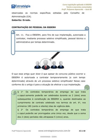 Curso Legislação aplicada à EBSERH
Teoria e exercícios comentados
Profª. Polyanne Aparecida Aula 00
Profª Polyanne Aparecida www.estrategiaconcursos.com.br 32 de 60
observadas as normas específicas editadas pelo Conselho de
Administração (CA).
Gabarito: Errado.
CONTRATAÇÃO DE PESSOAL DA EBSERH
O que esse artigo quer dizer é que apesar do concurso público ocorrer a
EBSERH é autorizada a contratar temporariamente (e com tempo
determinado) através de um processo seletivo simplificado! Nesse caso
conforme diz o artigo é para a situação de efetivar a sua implantação.
Art. 11. Fica a EBSERH, para fins de sua implantação, autorizada a
contratar, mediante processo seletivo simplificado, pessoal técnico e
administrativo por tempo determinado.
§ 1o Os contratos temporários de emprego de que trata
o caput somente poderão ser celebrados durante os 2 (dois) anos
subsequentes à constituição da EBSERH e, quando destinados ao
cumprimento de contrato celebrado nos termos do art. 6o, nos
primeiros 180 (cento e oitenta) dias de vigência dele.
§ 2o Os contratos temporários de emprego de que trata
o caput poderão ser prorrogados uma única vez, desde que a soma
dos 2 (dois) períodos não ultrapasse 5 (cinco) anos.
00000000000
00000000000 - DEMO
 