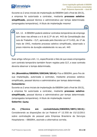 Curso Legislação aplicada à EBSERH
Teoria e exercícios comentados
Profª. Polyanne Aparecida Aula 00
Profª Polyanne Aparecida www.estrategiaconcursos.com.br 33 de 60
Durante os 2 anos iniciais de implantação da EBSERH (até o final de 2013),
a empresa foi autorizada a contratar, mediante processo seletivo
simplificado, pessoal técnico e administrativo por tempo determinado
(empregados temporários). A título de implantação mesmo!
Esse artigo reforça o Art. 11, especificando o fato de que esses empregados
com contrato temporário também foram regidos pela CLT, e esse contrato
deveria observar o tempo determinado.
14. (Biomédico/EBSERH/IDECAN/2014): Fica a EBSERH, para fins de
sua implantação, autorizada a contratar, mediante processo seletivo
simplificado, pessoal técnico e administrativo por tempo determinado.
Comentário:
Durante os 2 anos iniciais de implantação da EBSERH (até o final de 2013),
a empresa foi autorizada a contratar, mediante processo seletivo
simplificado, pessoal técnico e administrativo por tempo determinado
(empregados temporários). A título de implantação mesmo!
Gabarito: Certo
15. (Técnico em contabilidade/EBSERH/IBFC/2015)-
Considerando as disposições da Lei Federal n° 12.550 de 15/12/2011
sobre contratação de pessoal pela Empresa Brasileira de Serviços
Hospitalares - EBSERH, assinale a alternativa correta.
Art. 12. A EBSERH poderá celebrar contratos temporários de emprego
com base nas alíneas a e b do § 2º do art. 443 da Consolidação das
Leis do Trabalho - CLT, aprovada pelo Decreto-Lei nº 5.452, de 1º de
maio de 1943, mediante processo seletivo simplificado, observado o
prazo máximo de duração estabelecido no seu art. 445
00000000000
00000000000 - DEMO
 