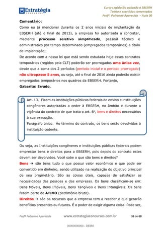 Curso Legislação aplicada à EBSERH
Teoria e exercícios comentados
Profª. Polyanne Aparecida Aula 00
Profª Polyanne Aparecida www.estrategiaconcursos.com.br 35 de 60
Comentário:
Como eu já mencionei durante os 2 anos iniciais de implantação da
EBSERH (até o final de 2013), a empresa foi autorizada a contratar,
mediante processo seletivo simplificado, pessoal técnico e
administrativo por tempo determinado (empregados temporários) a título
de implantação;
De acordo com a nossa lei que está sendo estudada hoje esses contratos
temporários (regidos pela CLT) poderão ser prorrogados uma única vez,
desde que a soma dos 2 períodos (período inicial e o período prorrogado)
não ultrapasse 5 anos, ou seja, até o final de 2016 ainda poderão existir
empregados temporários nos quadros da EBSERH. Portanto,
Gabarito: Errado.
Ou seja, as Instituições congêneres e instituições públicas federais podem
emprestar bens e direitos para a EBSERH, pois depois do contrato estes
devem ser devolvidos. Você sabe o que são bens e direitos?
Bens são bens tudo o que possui valor econômico e que pode ser
convertido em dinheiro, sendo utilizado na realização do objetivo principal
de seu proprietário. São as coisas úteis, capazes de satisfazer as
necessidades das pessoas e das empresas. Os bens classificam-se em:
Bens Móveis, Bens Imóveis, Bens Tangíveis e Bens Intangíveis. Os bens
fazem parte do ATIVO (patrimônio bruto).
Direitos são os recursos que a empresa tem a receber e que gerarão
benefícios presentes ou futuros. É o poder de exigir alguma coisa. Pode ser,
Art. 13. Ficam as instituições públicas federais de ensino e instituições
congêneres autorizadas a ceder à EBSERH, no âmbito e durante a
vigência do contrato de que trata o art. 6o, bens e direitos necessários
à sua execução.
Parágrafo único. Ao término do contrato, os bens serão devolvidos à
instituição cedente.
00000000000
00000000000 - DEMO
 