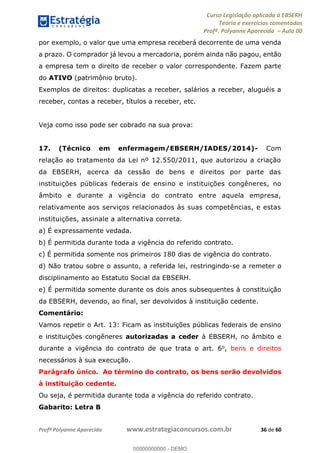 Curso Legislação aplicada à EBSERH
Teoria e exercícios comentados
Profª. Polyanne Aparecida Aula 00
Profª Polyanne Aparecida www.estrategiaconcursos.com.br 36 de 60
por exemplo, o valor que uma empresa receberá decorrente de uma venda
a prazo. O comprador já levou a mercadoria, porém ainda não pagou, então
a empresa tem o direito de receber o valor correspondente. Fazem parte
do ATIVO (patrimônio bruto).
Exemplos de direitos: duplicatas a receber, salários a receber, aluguéis a
receber, contas a receber, títulos a receber, etc.
Veja como isso pode ser cobrado na sua prova:
17. (Técnico em enfermagem/EBSERH/IADES/2014)- Com
relação ao tratamento da Lei nº 12.550/2011, que autorizou a criação
da EBSERH, acerca da cessão de bens e direitos por parte das
instituições públicas federais de ensino e instituições congêneres, no
âmbito e durante a vigência do contrato entre aquela empresa,
relativamente aos serviços relacionados às suas competências, e estas
instituições, assinale a alternativa correta.
a) É expressamente vedada.
b) É permitida durante toda a vigência do referido contrato.
c) É permitida somente nos primeiros 180 dias de vigência do contrato.
d) Não tratou sobre o assunto, a referida lei, restringindo-se a remeter o
disciplinamento ao Estatuto Social da EBSERH.
e) É permitida somente durante os dois anos subsequentes à constituição
da EBSERH, devendo, ao final, ser devolvidos à instituição cedente.
Comentário:
Vamos repetir o Art. 13: Ficam as instituições públicas federais de ensino
e instituições congêneres autorizadas a ceder à EBSERH, no âmbito e
durante a vigência do contrato de que trata o art. 6o, bens e direitos
necessários à sua execução.
Parágrafo único. Ao término do contrato, os bens serão devolvidos
à instituição cedente.
Ou seja, é permitida durante toda a vigência do referido contrato.
Gabarito: Letra B
00000000000
00000000000 - DEMO
 