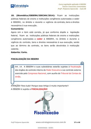 Curso Legislação aplicada à EBSERH
Teoria e exercícios comentados
Profª. Polyanne Aparecida Aula 00
Profª Polyanne Aparecida www.estrategiaconcursos.com.br 37 de 60
18. (Biomédico/EBSERH/IDECAN/2014): Ficam as instituições
públicas federais de ensino e instituições congêneres autorizadas a ceder
à EBSERH, no âmbito e durante a vigência do contrato, bens e direitos
necessários à sua execução.
Comentário:
Agora sim o item está correto, já que conforme dispõe a legislação
federal, ficam as instituições públicas federais de ensino e instituições
congêneres autorizadas a ceder à EBSERH, no âmbito e durante a
vigência do contrato, bens e direitos necessários à sua execução, sendo
que ao término do contrato, os bens serão devolvidos à instituição
cedente.
Gabarito: Certo.
FISCALIZAÇÃO DA EBSERH
ATENÇÃO! Para tudo! Porque esse Artigo é muito importante!!
A EBSERH é sujeita a FISCALIZAÇÃO!
Art. 14. A EBSERH e suas subsidiárias estarão sujeitas à fiscalização
dos órgãos de controle interno do Poder Executivo e ao controle externo
exercido pelo Congresso Nacional, com auxílio do Tribunal de Contas da
União.
00000000000
00000000000 - DEMO
 