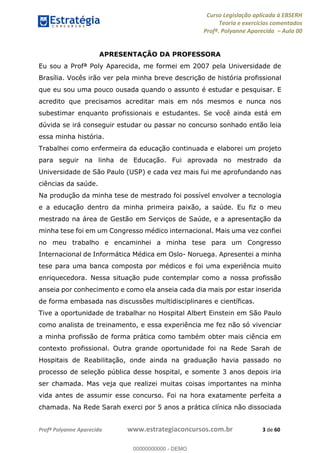 Curso Legislação aplicada à EBSERH
Teoria e exercícios comentados
Profª. Polyanne Aparecida Aula 00
Profª Polyanne Aparecida www.estrategiaconcursos.com.br 3 de 60
APRESENTAÇÃO DA PROFESSORA
Eu sou a Profª Poly Aparecida, me formei em 2007 pela Universidade de
Brasília. Vocês irão ver pela minha breve descrição de história profissional
que eu sou uma pouco ousada quando o assunto é estudar e pesquisar. E
acredito que precisamos acreditar mais em nós mesmos e nunca nos
subestimar enquanto profissionais e estudantes. Se você ainda está em
dúvida se irá conseguir estudar ou passar no concurso sonhado então leia
essa minha história.
Trabalhei como enfermeira da educação continuada e elaborei um projeto
para seguir na linha de Educação. Fui aprovada no mestrado da
Universidade de São Paulo (USP) e cada vez mais fui me aprofundando nas
ciências da saúde.
Na produção da minha tese de mestrado foi possível envolver a tecnologia
e a educação dentro da minha primeira paixão, a saúde. Eu fiz o meu
mestrado na área de Gestão em Serviços de Saúde, e a apresentação da
minha tese foi em um Congresso médico internacional. Mais uma vez confiei
no meu trabalho e encaminhei a minha tese para um Congresso
Internacional de Informática Médica em Oslo- Noruega. Apresentei a minha
tese para uma banca composta por médicos e foi uma experiência muito
enriquecedora. Nessa situação pude contemplar como a nossa profissão
anseia por conhecimento e como ela anseia cada dia mais por estar inserida
de forma embasada nas discussões multidisciplinares e científicas.
Tive a oportunidade de trabalhar no Hospital Albert Einstein em São Paulo
como analista de treinamento, e essa experiência me fez não só vivenciar
a minha profissão de forma prática como também obter mais ciência em
contexto profissional. Outra grande oportunidade foi na Rede Sarah de
Hospitais de Reabilitação, onde ainda na graduação havia passado no
processo de seleção pública desse hospital, e somente 3 anos depois iria
ser chamada. Mas veja que realizei muitas coisas importantes na minha
vida antes de assumir esse concurso. Foi na hora exatamente perfeita a
chamada. Na Rede Sarah exerci por 5 anos a prática clínica não dissociada
00000000000
00000000000 - DEMO
 