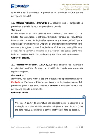 Curso Legislação aplicada à EBSERH
Teoria e exercícios comentados
Profª. Polyanne Aparecida Aula 00
Profª Polyanne Aparecida www.estrategiaconcursos.com.br 39 de 60
A EBSERH só é autorizada a patrocinar as entidades FECHADAS de
previdência privada!!
19. (Médico/EBSERH/IBFC/2013): A EBSERH não é autorizada a
patrocinar entidade fechada de previdência privada.
Comentário:
O item como vimos anteriormente está incorreto, pois desde 2011 a
EBSERH fica autorizada a patrocinar Entidade Fechada de Previdência
Privada, nos termos da legislação vigente. O que isso significa? Que a
empresa poderá implementar um plano de previdência complementar para
os seus empregados, o que é muito bom! Outras empresas públicas e
sociedades de economia mista federais já fizeram isso (Caixa Econômica
Federal, Banco do Brasil, Petrobrás, etc.). Por isso o item está incorreto.
Gabarito: Errado.
20. (Biomédico/EBSERH/IDECAN/2014): A EBSERH fica autorizada
a patrocinar entidade fechada de previdência privada, nos termos da
legislação vigente.
Comentário:
Item certo, pois como vimos a EBSERH é autorizada a patrocinar Entidade
Fechada de Previdência Privada, nos termos da legislação vigente. Tal
patrocínio poderá ser feito mediante adesão a entidade fechada de
previdência privada já existente.
Gabarito: Certo.
Art. 16. A partir da assinatura do contrato entre a EBSERH e a
instituição de ensino superior, a EBSERH disporá de prazo de até 1 (um)
ano para reativação de leitos e serviço inativos por falta de pessoal.
00000000000
00000000000 - DEMO
 
