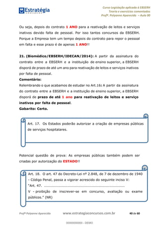 Curso Legislação aplicada à EBSERH
Teoria e exercícios comentados
Profª. Polyanne Aparecida Aula 00
Profª Polyanne Aparecida www.estrategiaconcursos.com.br 40 de 60
Ou seja, depois do contrato 1 ANO para a reativação de leitos e serviços
inativos devido falta de pessoal. Por isso tantos concursos da EBSERH.
Porque a Empresa tem um tempo depois do contrato para repor o pessoal
em falta e esse prazo é de apenas 1 ANO!!
21. (Biomédico/EBSERH/IDECAN/2014): A partir da assinatura do
contrato entre a EBSERH e a instituição de ensino superior, a EBSERH
disporá de prazo de até um ano para reativação de leitos e serviços inativos
por falta de pessoal.
Comentário:
Relembrando o que acabamos de estudar no Art.16: A partir da assinatura
do contrato entre a EBSERH e a instituição de ensino superior, a EBSERH
disporá de prazo de até 1 ano para reativação de leitos e serviço
inativos por falta de pessoal.
Gabarito: Certo.
Potencial questão de prova: As empresas públicas também podem ser
criadas por autorização do ESTADO!!
Art. 17. Os Estados poderão autorizar a criação de empresas públicas
de serviços hospitalares.
Art. 18. O art. 47 do Decreto-Lei nº 2.848, de 7 de dezembro de 1940
- Código Penal, passa a vigorar acrescido do seguinte inciso V:
.....................................................................
V - proibição de inscrever-se em concurso, avaliação ou exame
00000000000
00000000000 - DEMO
 
