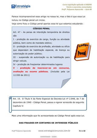 Curso Legislação aplicada à EBSERH
Teoria e exercícios comentados
Profª. Polyanne Aparecida Aula 00
Profª Polyanne Aparecida www.estrategiaconcursos.com.br 41 de 60
Parece incompreensível esse artigo na nossa lei, mas o fato é que essa Lei
incluiu no Código penal um inciso.
Veja como ficou o Código penal apenas essa lei que estamos estudando:
CAPÍTULO V
Mais uma informação que foi acrescentada ao Código Penal após essa Lei.
DAS FRAUDES EM CERTAMES DE INTERESSE PÚBLICO
Art. 19. O Título X da Parte Especial do Decreto-Lei nº 2.848, de 7 de
dezembro de 1940 - Código Penal, passa a vigorar acrescido do seguinte
Capítulo V:
CÓDIGO PENAL
Art. 47 - As penas de interdição temporária de direitos
são
I - proibição do exercício de cargo, função ou atividade
pública, bem como de mandato eletivo;
II - proibição do exercício de profissão, atividade ou ofício
que dependam de habilitação especial, de licença ou
autorização do poder público;
III - suspensão de autorização ou de habilitação para
dirigir veículo.
IV - proibição de freqüentar determinados lugares
V - proibição de inscrever-se em concurso,
avaliação ou exame públicos. (Incluído pela Lei
12.550 de 2011)
00000000000
00000000000 - DEMO
 