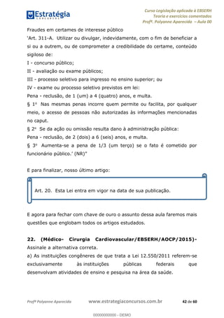 Curso Legislação aplicada à EBSERH
Teoria e exercícios comentados
Profª. Polyanne Aparecida Aula 00
Profª Polyanne Aparecida www.estrategiaconcursos.com.br 42 de 60
Fraudes em certames de interesse público
-A. Utilizar ou divulgar, indevidamente, com o fim de beneficiar a
si ou a outrem, ou de comprometer a credibilidade do certame, conteúdo
sigiloso de:
I - concurso público;
II - avaliação ou exame públicos;
III - processo seletivo para ingresso no ensino superior; ou
IV - exame ou processo seletivo previstos em lei:
Pena - reclusão, de 1 (um) a 4 (quatro) anos, e multa.
§ 1o Nas mesmas penas incorre quem permite ou facilita, por qualquer
meio, o acesso de pessoas não autorizadas às informações mencionadas
no caput.
§ 2o Se da ação ou omissão resulta dano à administração pública:
Pena - reclusão, de 2 (dois) a 6 (seis) anos, e multa.
§ 3o Aumenta-se a pena de 1/3 (um terço) se o fato é cometido por
E para finalizar, nosso último artigo:
E agora para fechar com chave de ouro o assunto dessa aula faremos mais
questões que englobam todos os artigos estudados.
22. (Médico- Cirurgia Cardiovascular/EBSERH/AOCP/2015)-
Assinale a alternativa correta.
a) As instituições congêneres de que trata a Lei 12.550/2011 referem-se
exclusivamente às instituições públicas federais que
desenvolvam atividades de ensino e pesquisa na área da saúde.
Art. 20. Esta Lei entra em vigor na data de sua publicação.
00000000000
00000000000 - DEMO
 