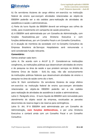 Curso Legislação aplicada à EBSERH
Teoria e exercícios comentados
Profª. Polyanne Aparecida Aula 00
Profª Polyanne Aparecida www.estrategiaconcursos.com.br 43 de 60
b) Os servidores titulares de cargo efetivo em exercício na instituição
federal de ensino que exerçam atividades relacionadas ao objeto da
EBSERH poderão ser a ela cedidos para realização de atividades de
assistência à saúde e administrativas.
c) Parte do lucro líquido da EBSERH deverá ser entregue aos cofres da
União, para investimento em campanha de saúde preventiva.
d) A EBSERH será administrada por um Conselho de Administração, com
funções fiscalizatórias, por uma Diretoria Executiva e com
funções deliberativas, por um Conselho Fiscal e um Conselho Consultivo.
e) A atuação de membros da sociedade civil no Conselho Consultivo da
Empresa Brasileira de Serviços Hospitalares será remunerada e
será considerada função relevante.
Comentário:
Vamos analisar cada item:
Letra A: De acordo com o Art.6º § 3o Consideram-se instituições
congêneres, as instituições públicas que desenvolvam atividades de ensino
e de pesquisa na área da saúde e que prestem serviços no âmbito do
Sistema Único de Saúde - SUS. Ou seja, não são exclusivamente
às instituições públicas federais que desenvolvam atividades de ensino e
pesquisa na área da saúde como diz o item.
Letra B: Item corretíssimo- Os servidores titulares de cargo efetivo
em exercício na instituição federal de ensino que exerçam atividades
relacionadas ao objeto da EBSERH poderão ser a ela cedidos
para realização de atividades de assistência à saúde e administrativas.
Letra C: Parágrafo único. O lucro líquido da EBSERH será reinvestido para
atendimento do objeto social da empresa, excetuadas as parcelas
decorrentes da reserva legal e da reserva para contingência.
Letra D: Art. 9o A EBSERH será administrada por um Conselho de
Administração, com funções deliberativas, e por uma Diretoria
Executiva e contará ainda com um Conselho Fiscal e um Conselho
Consultivo
00000000000
00000000000 - DEMO
 
