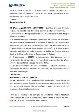 Curso Legislação aplicada à EBSERH
Teoria e exercícios comentados
Profª. Polyanne Aparecida Aula 00
Profª Polyanne Aparecida www.estrategiaconcursos.com.br 44 de 60
Letra E: Ainda no Art.9º no § 4o diz que a atuação de membros da
sociedade civil no Conselho Consultivo não será remunerada e será
considerada como função relevante.
Portanto,
Gabarito: Letra B
23. (Pedagogo/EBSERH/AOCP/2015)- Quanto à Empresa Brasileira
de Serviços Hospitalares (EBSERH), assinale a alternativa correta.
a) A integralização do capital social da EBSERH será realizada com doações
feitas por pacientes.
b) A EBSERH terá por finalidade a prestação de serviços de assistência
médico-hospitalar, ambulatorial e de apoio, e terapêutico à comunidade,
podendo ser de forma gratuita ou onerosa, conforme a renda do paciente.
c) As atividades de prestação de serviços de assistência à saúde a serem
prestadas pela EBSERH estão inseridas no âmbito do Sistema Único de
Saúde e do Sistema Particular e Suplementar de Saúde.
d) É assegurado à EBSERH o ressarcimento das despesas com o
atendimento de consumidores e respectivos dependentes de planos
privados de assistência à saúde, na forma da lei.
e) No desenvolvimento de suas atividades, a EBSERH observará as
orientações da Política Nacional de Educação, de responsabilidade do
Ministério da Educação.
Comentário:
Analisando o erro de cada item:
Letra A: Parágrafo único. A integralização do capital social será realizada
com recursos oriundos de dotações consignadas no orçamento da União,
bem como pela incorporação de qualquer espécie de bens e direitos
suscetíveis de avaliação em dinheiro.
.
Letra B: A prestação de serviços de assistência médico-hospitalar,
ambulatorial e de apoio, e terapêutico à comunidade, é apenas de forma
GRATUITA, e NÃO pode ser de forma onerosa.
00000000000
00000000000 - DEMO
 