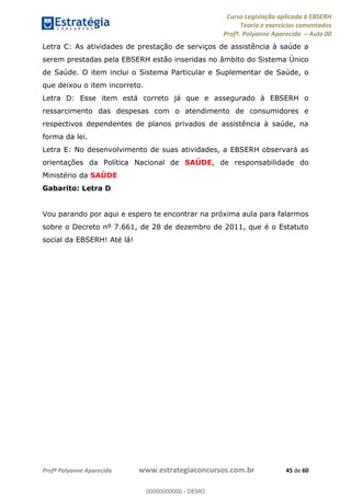 Curso Legislação aplicada à EBSERH
Teoria e exercícios comentados
Profª. Polyanne Aparecida Aula 00
Profª Polyanne Aparecida www.estrategiaconcursos.com.br 45 de 60
Letra C: As atividades de prestação de serviços de assistência à saúde a
serem prestadas pela EBSERH estão inseridas no âmbito do Sistema Único
de Saúde. O item inclui o Sistema Particular e Suplementar de Saúde, o
que deixou o item incorreto.
Letra D: Esse item está correto já que e assegurado à EBSERH o
ressarcimento das despesas com o atendimento de consumidores e
respectivos dependentes de planos privados de assistência à saúde, na
forma da lei.
Letra E: No desenvolvimento de suas atividades, a EBSERH observará as
orientações da Política Nacional de SAÚDE, de responsabilidade do
Ministério da SAÚDE
Gabarito: Letra D
Vou parando por aqui e espero te encontrar na próxima aula para falarmos
sobre o Decreto nº 7.661, de 28 de dezembro de 2011, que é o Estatuto
social da EBSERH! Até lá!
00000000000
00000000000 - DEMO
 
