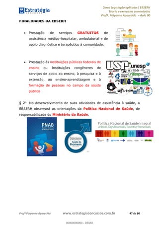 Curso Legislação aplicada à EBSERH
Teoria e exercícios comentados
Profª. Polyanne Aparecida Aula 00
Profª Polyanne Aparecida www.estrategiaconcursos.com.br 47 de 60
FINALIDADES DA EBSERH
Prestação de serviços GRATUITOS de
assistência médico-hospitalar, ambulatorial e de
apoio diagnóstico e terapêutico à comunidade.
Prestação às instituições públicas federais de
ensino ou Instituições congêneres de
serviços de apoio ao ensino, à pesquisa e à
extensão, ao ensino-aprendizagem e à
formação de pessoas no campo da saúde
pública
§ 2o No desenvolvimento de suas atividades de assistência à saúde, a
EBSERH observará as orientações da Política Nacional de Saúde, de
responsabilidade do Ministério da Saúde.
00000000000
00000000000 - DEMO
 