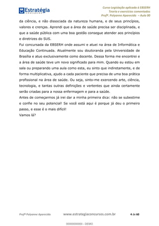 Curso Legislação aplicada à EBSERH
Teoria e exercícios comentados
Profª. Polyanne Aparecida Aula 00
Profª Polyanne Aparecida www.estrategiaconcursos.com.br 4 de 60
da ciência, e não dissociada da natureza humana, e de seus princípios,
valores e crenças. Aprendi que a área de saúde precisa ser disciplinada, e
que a saúde pública com uma boa gestão consegue atender aos princípios
e diretrizes do SUS.
Fui concursada da EBSERH onde assumi e atuei na área de Informática e
Educação Continuada. Atualmente sou doutoranda pela Universidade de
Brasília e atuo exclusivamente como docente. Dessa forma me encontrei e
a área de saúde teve um novo significado para mim. Quando eu estou em
sala ou preparando uma aula como esta, eu sinto que indiretamente, e de
forma multiplicativa, ajudo a cada paciente que precisa de uma boa prática
profissional na área de saúde. Ou seja, sinto-me exercendo arte, ciência,
tecnologia, e tantas outras definições e vertentes que ainda certamente
serão criadas para a nossa enfermagem e para a saúde.
Antes de começarmos já irei dar a minha primeira dica: não se subestime
e confie no seu potencial! Se você está aqui é porque já deu o primeiro
passo, e esse é o mais difícil!
Vamos lá?
00000000000
00000000000 - DEMO
 
