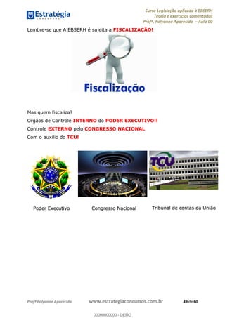 Curso Legislação aplicada à EBSERH
Teoria e exercícios comentados
Profª. Polyanne Aparecida Aula 00
Profª Polyanne Aparecida www.estrategiaconcursos.com.br 49 de 60
Lembre-se que A EBSERH é sujeita a FISCALIZAÇÃO!
Mas quem fiscaliza?
Orgãos de Controle INTERNO do PODER EXECUTIVO!!
Controle EXTERNO pelo CONGRESSO NACIONAL
Com o auxílio do TCU!
Poder Executivo Congresso Nacional Tribunal de contas da União
00000000000
00000000000 - DEMO
 