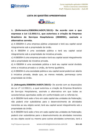 Curso Legislação aplicada à EBSERH
Teoria e exercícios comentados
Profª. Polyanne Aparecida Aula 00
Profª Polyanne Aparecida www.estrategiaconcursos.com.br 50 de 60
LISTA DE QUESTÕES APRESENTADAS
1. (Enfermeiro/EBSERH/AOCP/2015)- De acordo com o que
expressa a Lei 12.550/11, que autorizou a criação da Empresa
Brasileira de Serviços Hospitalares (EBSERH), assinale a
alternativa correta.
a) A EBSERH é uma empresa pública unipessoal e terá seu capital social
integralmente sob a propriedade da União.
b) A EBSERH é uma sociedade pública e terá seu capital social
integralmente sob a propriedade da iniciativa privada.
c) A EBSERH é uma empresa privada e terá seu capital social integralmente
sob a propriedade da iniciativa privada.
d) A EBSERH é uma sociedade pública e terá seu capital social dividido
entre a iniciativa privada e a União, de forma igualitária.
e) A EBSERH é uma sociedade pública e seu capital social poderá ser aberto
à iniciativa privada, desde que, ao menos metade, permaneça como
propriedade da União.
2. (Advogado/EBSERH/AOCP/2015)- De acordo com as disposições
da Lei nº 12.550/11, a qual autorizou a criação da Empresa Brasileira
de Serviços Hospitalares, assinale a alternativa em que todas as
características apontadas estão em conformidade com a referida lei.
a) A EBSERH terá sede e foro em cada capital das unidades da Federação;
não poderá criar subsidiárias para o desenvolvimento de atividades
inerentes ao seu objeto social; terá seu capital social integralmente sob a
propriedade da União.
b) A EBSERH terá sede e foro em cada capital das unidades da Federação;
poderá criar subsidiárias para o desenvolvimento de atividades inerentes
ao seu objeto social ou mesmo para outras atividades comerciais; terá a
00000000000
00000000000 - DEMO
 
