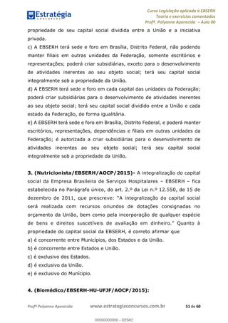 Curso Legislação aplicada à EBSERH
Teoria e exercícios comentados
Profª. Polyanne Aparecida Aula 00
Profª Polyanne Aparecida www.estrategiaconcursos.com.br 51 de 60
propriedade de seu capital social dividida entre a União e a iniciativa
privada.
c) A EBSERH terá sede e foro em Brasília, Distrito Federal, não podendo
manter filiais em outras unidades da Federação, somente escritórios e
representações; poderá criar subsidiárias, exceto para o desenvolvimento
de atividades inerentes ao seu objeto social; terá seu capital social
integralmente sob a propriedade da União.
d) A EBSERH terá sede e foro em cada capital das unidades da Federação;
poderá criar subsidiárias para o desenvolvimento de atividades inerentes
ao seu objeto social; terá seu capital social dividido entre a União e cada
estado da Federação, de forma igualitária.
e) A EBSERH terá sede e foro em Brasília, Distrito Federal, e poderá manter
escritórios, representações, dependências e filiais em outras unidades da
Federação; é autorizada a criar subsidiárias para o desenvolvimento de
atividades inerentes ao seu objeto social; terá seu capital social
integralmente sob a propriedade da União.
3. (Nutricionista/EBSERH/AOCP/2015)- A integralização do capital
social da Empresa Brasileira de Serviços Hospitalares EBSERH fica
estabelecida no Parágrafo único, do art. 2.º da Lei n.º 12.550, de 15 de
dezembro de 2011, que prescre
será realizada com recursos oriundos de dotações consignadas no
orçamento da União, bem como pela incorporação de qualquer espécie
propriedade do capital social da EBSERH, é correto afirmar que
a) é concorrente entre Municípios, dos Estados e da União.
b) é concorrente entre Estados e União.
c) é exclusivo dos Estados.
d) é exclusivo da União.
e) é exclusivo do Munícipio.
4. (Biomédico/EBSERH-HU-UFJF/AOCP/2015):
00000000000
00000000000 - DEMO
 