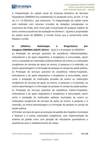 Curso Legislação aplicada à EBSERH
Teoria e exercícios comentados
Profª. Polyanne Aparecida Aula 00
Profª Polyanne Aparecida www.estrategiaconcursos.com.br 52 de 60
A integralização do capital social da Empresa Brasileira de Serviços
Hospitalares (EBSERH) fica estabelecida no parágrafo único, do Art. 2.º da
Lei n.º 12.550/2011, que prescreve: integralização do capital social
será realizada com recursos oriundos de dotações consignadas no
orçamento da União, bem como pela incorporação de qualquer espécie de
bens e direitos suscetíveis de avaliação em dinheir nto a propriedade
do capital social da EBSERH, é correto firmar que é concorrente entre
Estados e União.
5. (Médico- Radiologia e Diagnóstico por
Imagem/EBSERH/AOCP/2015)- Qual é a finalidade da EBSERH?
a) Prestação de serviços gratuitos de assistência médicohospitalar,
ambulatorial e de apoio diagnóstico e terapêutico à comunidade, assim
como a prestação às instituições públicas federais de ensino ou instituições
congêneres de serviços de apoio ao ensino, à pesquisa e à extensão, ao
ensino-aprendizagem e à formação de pessoas no campo da saúde pública.
b) Prestação de serviços gratuitos de assistência médico-hospitalar,
ambulatorial e de apoio diagnóstico e terapêutico à comunidade, assim
como a prestação às instituições privadas de ensino ou instituições
congêneres de serviços de apoio ao ensino, à pesquisa e à extensão, ao
ensino-aprendizagem e à formação de pessoas no campo da saúde pública.
b) Prestação de serviços gratuitos de assistência médico-hospitalar,
ambulatorial e de apoio diagnóstico e terapêutico à comunidade, assim
como a prestação às instituições públicas municipais de ensino ou
instituições congêneres de serviços de apoio ao ensino, à pesquisa e à
extensão, ao ensino-aprendizagem e à formação de pessoas no campo da
saúde pública.
d) Prestar serviços de apoio ao processo de gestão dos hospitais municipais
e federais e a outras instituições congêneres, com implementação de
sistema de gestão único com geração de indicadores quantitativos e
qualitativos para o estabelecimento de metas.
00000000000
00000000000 - DEMO
 